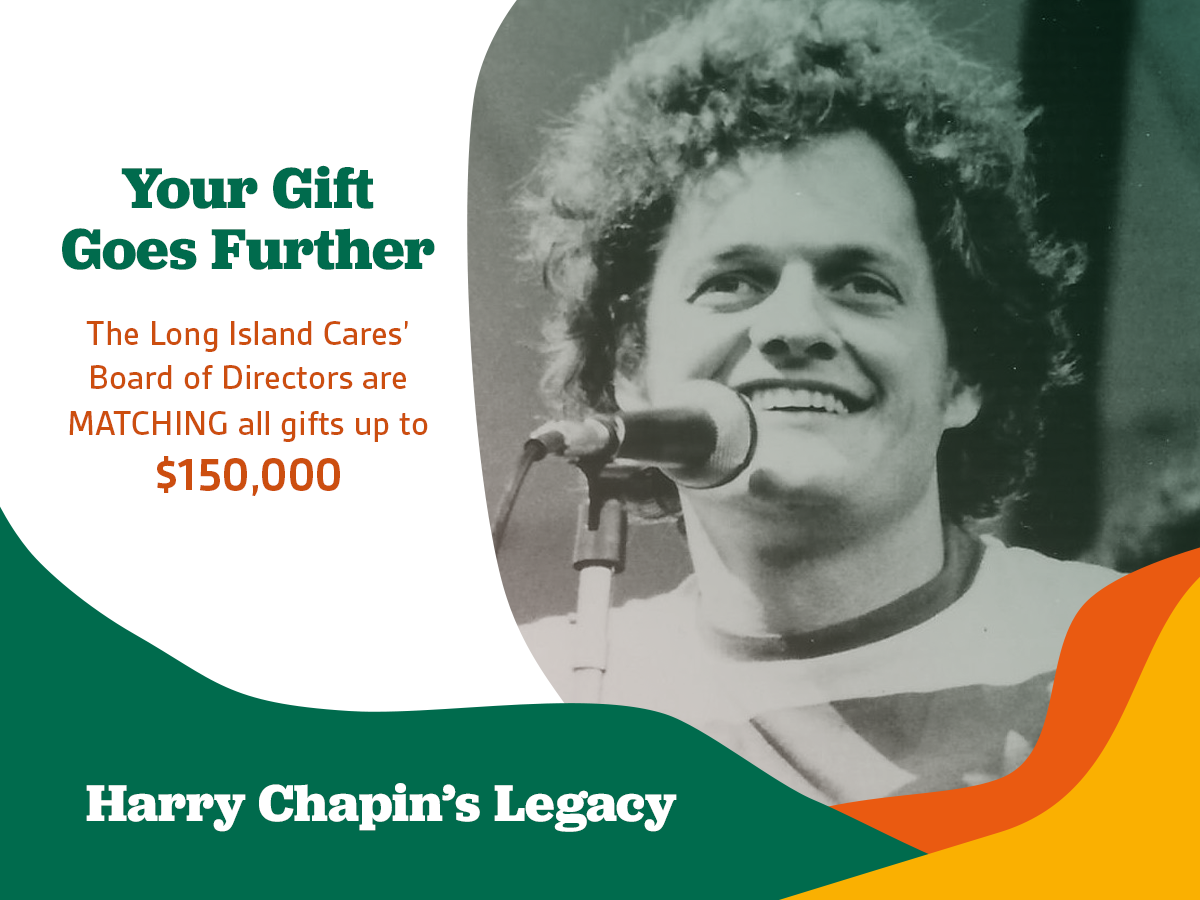 Your Gift Goes Further - The Long Island Cares’ Board of Directors are MATCHING all gifts up to $150,000 - Harry Chapin’s Legacy